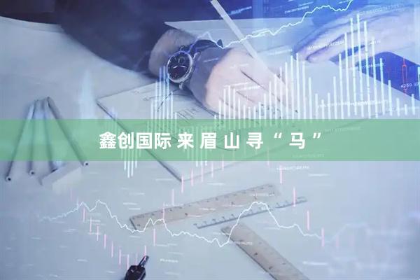 鑫创国际 来 眉 山 寻 “ 马 ”