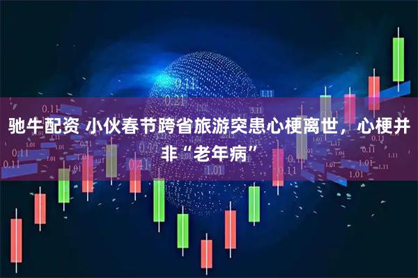 驰牛配资 小伙春节跨省旅游突患心梗离世，心梗并非“老年病”