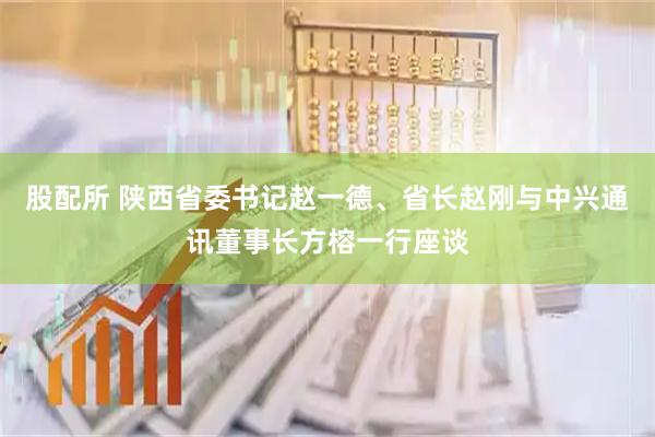 股配所 陕西省委书记赵一德、省长赵刚与中兴通讯董事长方榕一行座谈