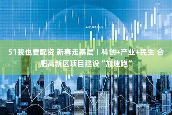 51我也要配资 新春走基层丨科创+产业+民生 合肥高新区项目建设“加速跑”