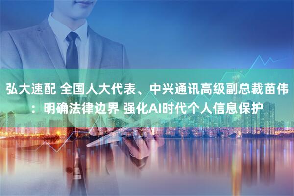 弘大速配 全国人大代表、中兴通讯高级副总裁苗伟：明确法律边界 强化AI时代个人信息保护
