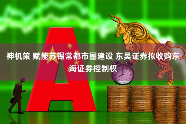 神机策 赋能苏锡常都市圈建设 东吴证券拟收购东海证券控制权