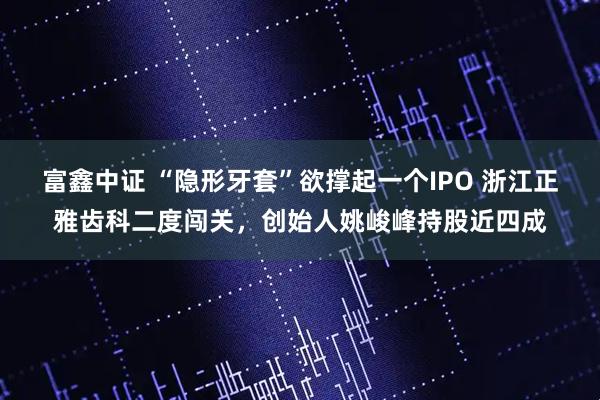 富鑫中证 “隐形牙套”欲撑起一个IPO 浙江正雅齿科二度闯关，创始人姚峻峰持股近四成