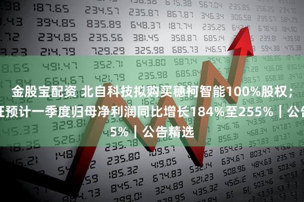金股宝配资 北自科技拟购买穗柯智能100%股权；福立旺预计一季度归母净利润同比增长184%至255%｜公告精选