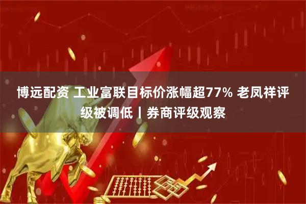 博远配资 工业富联目标价涨幅超77% 老凤祥评级被调低丨券商评级观察