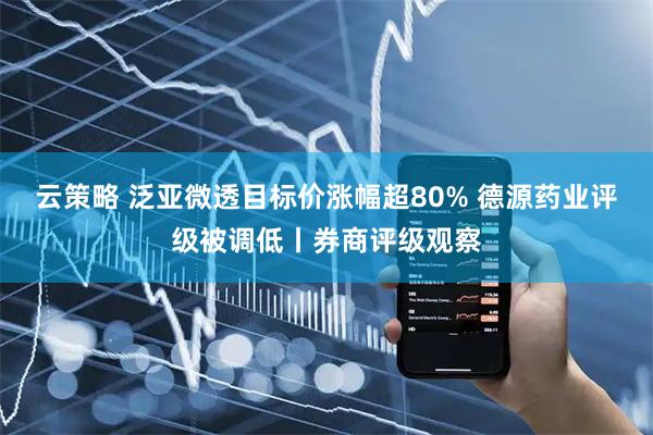 云策略 泛亚微透目标价涨幅超80% 德源药业评级被调低丨券商评级观察