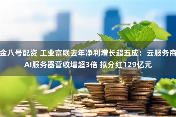 金八号配资 工业富联去年净利增长超五成：云服务商AI服务器营收增超3倍 拟分红129亿元