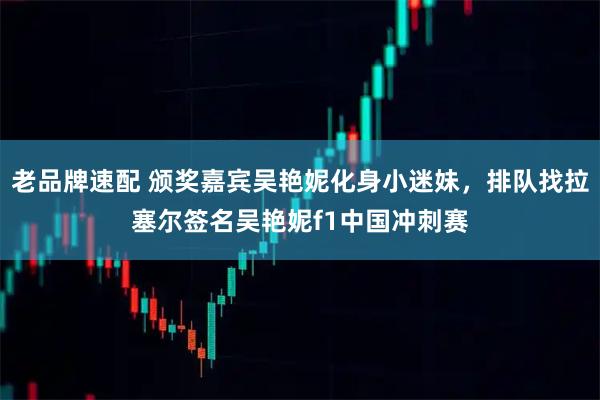 老品牌速配 颁奖嘉宾吴艳妮化身小迷妹，排队找拉塞尔签名吴艳妮f1中国冲刺赛