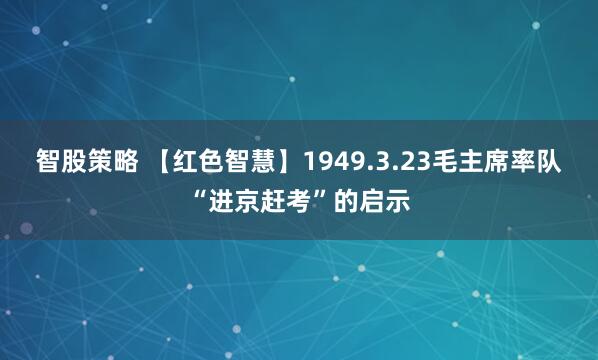 智股策略 【红色智慧】1949.3.23毛主席率队“进京赶考”的启示