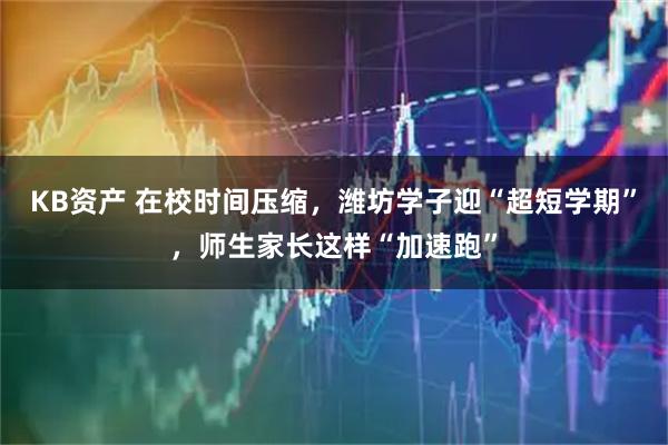 KB资产 在校时间压缩，潍坊学子迎“超短学期”，师生家长这样“加速跑”