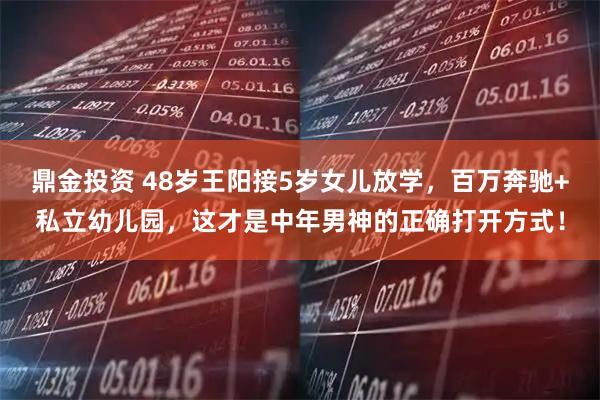 鼎金投资 48岁王阳接5岁女儿放学，百万奔驰+私立幼儿园，这才是中年男神的正确打开方式！