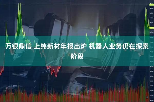 万银鼎信 上纬新材年报出炉 机器人业务仍在探索阶段