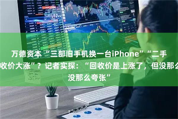 万德资本 “三部旧手机换一台iPhone”“二手手机回收价大涨”？记者实探：“回收价是上涨了，但没那么夸张”