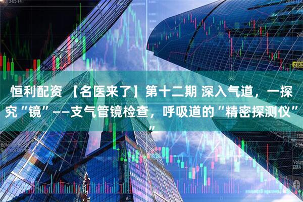 恒利配资 【名医来了】第十二期 深入气道，一探究“镜”——支气管镜检查，呼吸道的“精密探测仪”