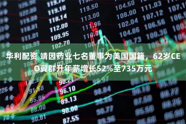 华利配资 靖因药业七名董事为美国国籍，62岁CEO冀群升年薪增长52%至735万元