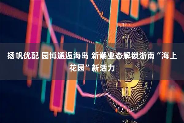 扬帆优配 园博邂逅海岛 新潮业态解锁浙南“海上花园”新活力