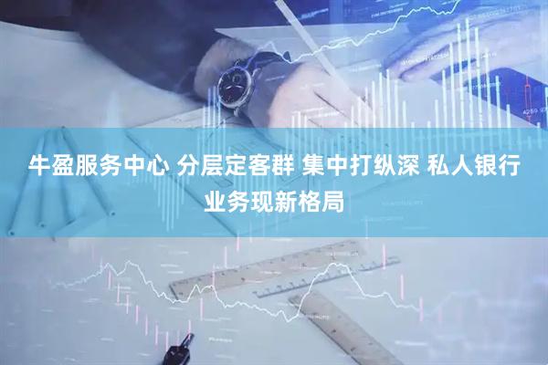 牛盈服务中心 分层定客群 集中打纵深 私人银行业务现新格局