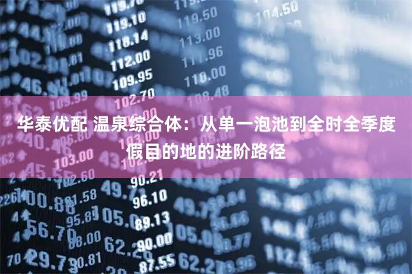 华泰优配 温泉综合体：从单一泡池到全时全季度假目的地的进阶路径