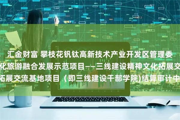 汇金财富 攀枝花钒钛高新技术产业开发区管理委员会攀枝花三线建设文化旅游融合发展示范项目——三线建设精神文化拓展交流基地项目（即三线建设干部学院)结算审计中标（成交）结果公告