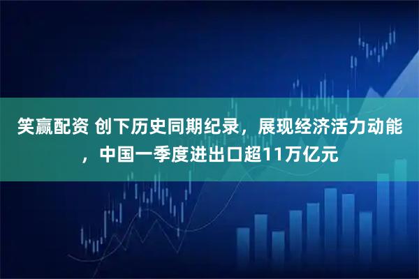 笑赢配资 创下历史同期纪录，展现经济活力动能，中国一季度进出口超11万亿元