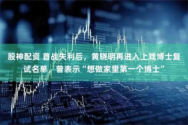 股神配资 首战失利后，黄晓明再进入上戏博士复试名单，曾表示“想做家里第一个博士”