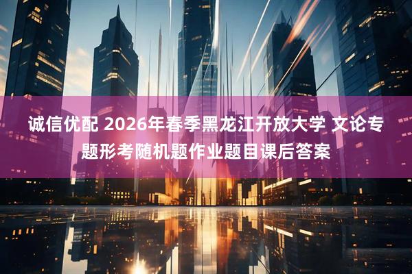 诚信优配 2026年春季黑龙江开放大学 文论专题形考随机题作业题目课后答案