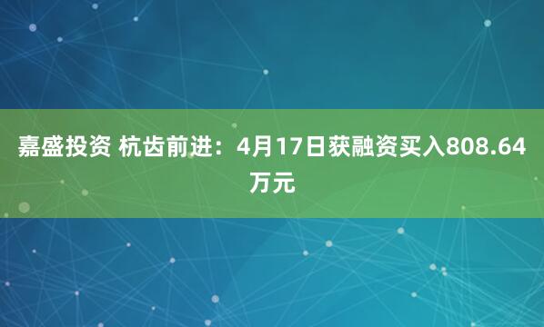 嘉盛投资 杭齿前进：4月17日获融资买入808.64万元