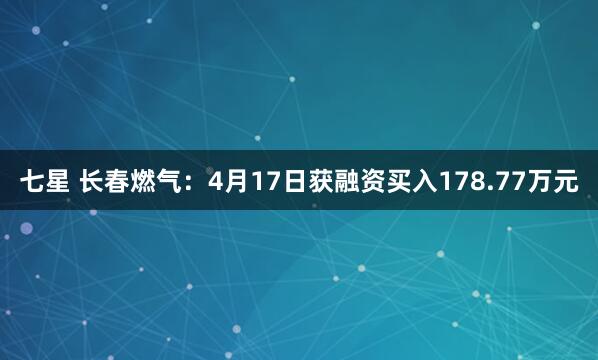 七星 长春燃气：4月17日获融资买入178.77万元