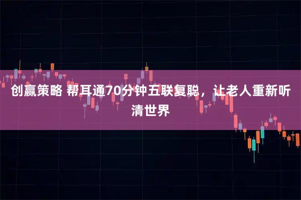 创赢策略 帮耳通70分钟五联复聪，让老人重新听清世界