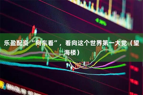 乐盈配资 “向东看”，看向这个世界第一大党（望海楼）