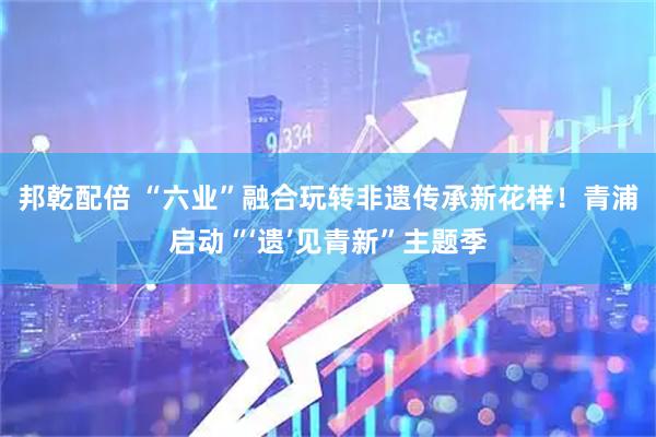 邦乾配倍 “六业”融合玩转非遗传承新花样！青浦启动“‘遗’见青新”主题季