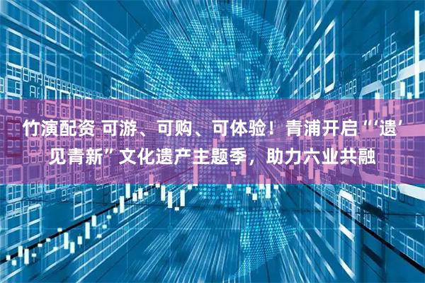 竹演配资 可游、可购、可体验!青浦开启“‘遗’见青新”文化遗产主题季,助力六业共融