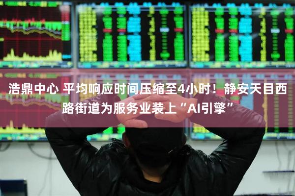 浩鼎中心 平均响应时间压缩至4小时！静安天目西路街道为服务业装上“AI引擎”