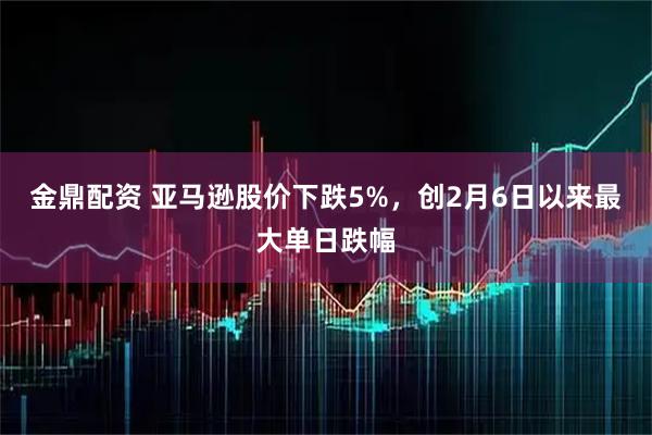 金鼎配资 亚马逊股价下跌5%，创2月6日以来最大单日跌幅