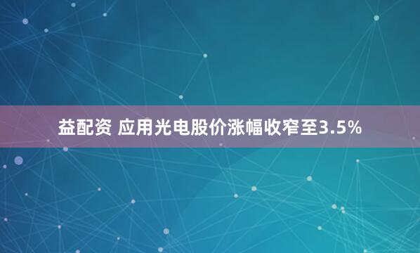 益配资 应用光电股价涨幅收窄至3.5%